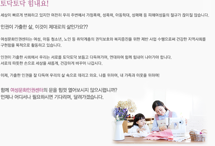 토닥토닥 힘내요!
세상이 빠르게 변화하고 있지만 여전히 우리 주변에서 가정폭력, 성폭력, 아동학대, 성매매 등 피해여성들의 절규가 끊이질 않습니다.

인권이 가출한 삶, 이것이 제대로의 삶인가요??

여성문화인권센터는 여성, 아동 청소년, 노인 등 취약계층릐 권익보호와 복지증진을 위한 제반 사업 수행으로써 건강한 지역사회를 구현함을 목적으로 활동하고 있습니다.

인권이 가출한 사회에서 우리는 서로를 토닥토닥 보듬고 다독여가며, 연대하여 함께 힘내어 나아가야 합니다.
서로의 따뜻한 손으로 세상을 새롭게, 건강하게 바꾸어 나갑시다.

이제, 가출한 인권을 잘 다독여 우리의 삶 속으로 데리고 와요. 나를 위하여, 내 가족과 이웃을 위하여!

함께 여성문화인권센터의 문을 힘껏 열어보시지 않으시렵니까?

언제나 어디서나 필요하시면 기다리며, 달려가겠습니다.